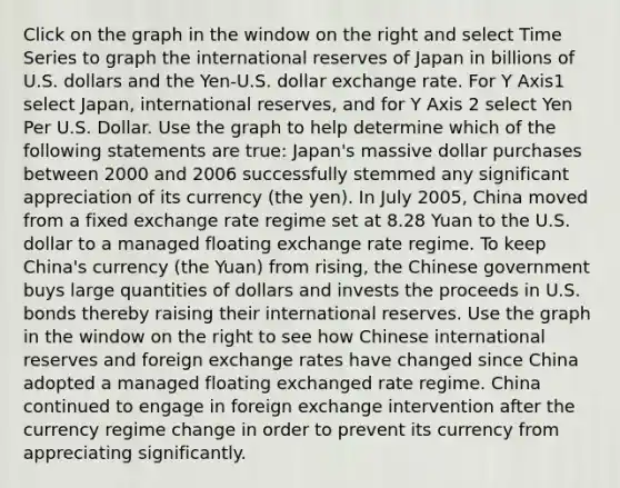 Click on the graph in the window on the right and select Time Series to graph the international reserves of Japan in billions of U.S. dollars and the Yen-U.S. dollar exchange rate. For Y Axis1 select Japan, international reserves, and for Y Axis 2 select Yen Per U.S. Dollar. Use the graph to help determine which of the following statements are true: Japan's massive dollar purchases between 2000 and 2006 successfully stemmed any significant appreciation of its currency (the yen). In July 2005, China moved from a fixed exchange rate regime set at 8.28 Yuan to the U.S. dollar to a managed floating exchange rate regime. To keep China's currency (the Yuan) from rising, the Chinese government buys large quantities of dollars and invests the proceeds in U.S. bonds thereby raising their international reserves. Use the graph in the window on the right to see how Chinese international reserves and foreign exchange rates have changed since China adopted a managed floating exchanged rate regime. China continued to engage in foreign exchange intervention after the currency regime change in order to prevent its currency from appreciating significantly.