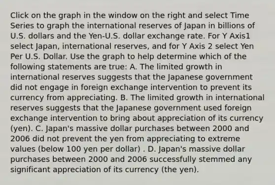 Click on the graph in the window on the right and select Time Series to graph the international reserves of Japan in billions of U.S. dollars and the​ Yen-U.S. dollar exchange rate. For Y Axis1 select​ Japan, international​ reserves, and for Y Axis 2 select Yen Per U.S. Dollar. Use the graph to help determine which of the following statements are​ true: A. The limited growth in international reserves suggests that the Japanese government did not engage in foreign exchange intervention to prevent its currency from appreciating. B. The limited growth in international reserves suggests that the Japanese government used foreign exchange intervention to bring about appreciation of its currency​ (yen). C. ​Japan's massive dollar purchases between 2000 and 2006 did not prevent the yen from appreciating to extreme values​ (below 100 yen per​ dollar) . D. ​Japan's massive dollar purchases between 2000 and 2006 successfully stemmed any significant appreciation of its currency​ (the yen).