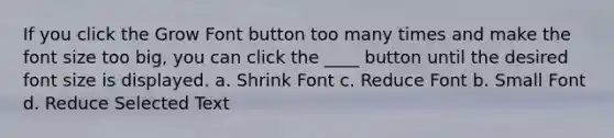 If you click the Grow Font button too many times and make the font size too big, you can click the ____ button until the desired font size is displayed. a. Shrink Font c. Reduce Font b. Small Font d. Reduce Selected Text