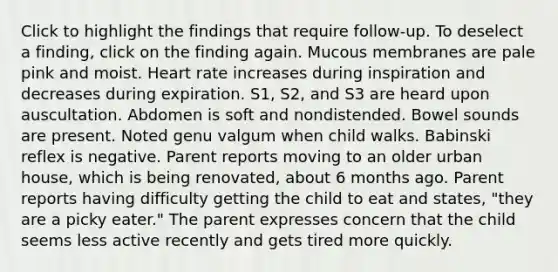 Click to highlight the findings that require follow-up. To deselect a finding, click on the finding again. Mucous membranes are pale pink and moist. Heart rate increases during inspiration and decreases during expiration. S1, S2, and S3 are heard upon auscultation. Abdomen is soft and nondistended. Bowel sounds are present. Noted genu valgum when child walks. Babinski reflex is negative. Parent reports moving to an older urban house, which is being renovated, about 6 months ago. Parent reports having difficulty getting the child to eat and states, "they are a picky eater." The parent expresses concern that the child seems less active recently and gets tired more quickly.