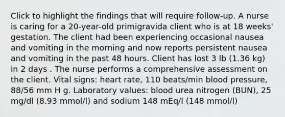 Click to highlight the findings that will require follow-up. A nurse is caring for a 20-year-old primigravida client who is at 18 weeks' gestation. The client had been experiencing occasional nausea and vomiting in the morning and now reports persistent nausea and vomiting in the past 48 hours. Client has lost 3 lb (1.36 kg) in 2 days . The nurse performs a comprehensive assessment on the client. Vital signs: heart rate, 110 beats/min blood pressure, 88/56 mm H g. Laboratory values: blood urea nitrogen (BUN), 25 mg/dl (8.93 mmol/l) and sodium 148 mEq/l (148 mmol/l)