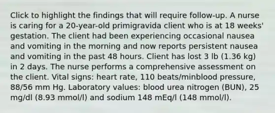 Click to highlight the findings that will require follow-up. A nurse is caring for a 20-year-old primigravida client who is at 18 weeks' gestation. The client had been experiencing occasional nausea and vomiting in the morning and now reports persistent nausea and vomiting in the past 48 hours. Client has lost 3 lb (1.36 kg) in 2 days. The nurse performs a comprehensive assessment on the client. Vital signs: heart rate, 110 beats/minblood pressure, 88/56 mm Hg. Laboratory values: blood urea nitrogen (BUN), 25 mg/dl (8.93 mmol/l) and sodium 148 mEq/l (148 mmol/l).