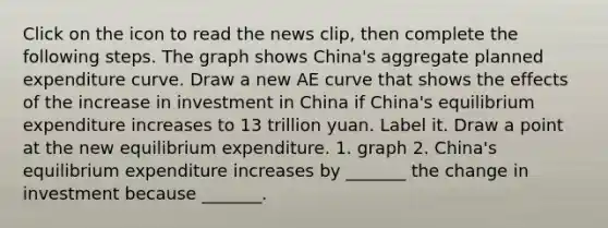 Click on the icon to read the news​ clip, then complete the following steps. The graph shows​ China's aggregate planned expenditure curve. Draw a new AE curve that shows the effects of the increase in investment in China if​ China's equilibrium expenditure increases to 13 trillion yuan. Label it. Draw a point at the new equilibrium expenditure. 1. graph 2. China's equilibrium expenditure increases by​ _______ the change in investment because​ _______.