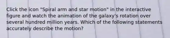 Click the icon "Spiral arm and star motion" in the interactive figure and watch the animation of the galaxy's rotation over several hundred million years. Which of the following statements accurately describe the motion?