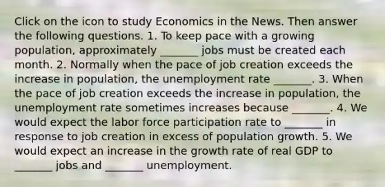 Click on the icon to study Economics in the News. Then answer the following questions. 1. To keep pace with a growing​ population, approximately​ _______ jobs must be created each month. 2. Normally when the pace of job creation exceeds the increase in​ population, the unemployment rate ​_______. 3. When the pace of job creation exceeds the increase in​ population, the unemployment rate sometimes increases because​ _______. 4. We would expect the labor force participation rate to​ _______ in response to job creation in excess of population growth. 5. We would expect an increase in the growth rate of real GDP to​ _______ jobs and​ _______ unemployment.