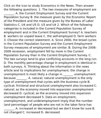 Click on the icon to study Economics in the News. Then answer the following questions. 1. The two measures of employment are​ _______. A. the Current Employment Survey and the Current Population Survey B. the measure given by the Economic Report of the President and the measure given by the Bureau of Labor Statistics C. U4 and U5 D. U3 and U4 2. Which of the following categories is included in the Current Population Survey of employment and in the Current Employment​ Survey? A. teachers B. workers on unpaid leave C. the self-employed D. farm workers 3. Choose the correct statement. A. Since​ 2000, the broad cycles in the Current Population Survey and the Current Employment Survey measures of employment are similar. B. During the​ 2008-2009 recession, employment fell by more in the Current Population Survey than in the Current Employment Survey. C. The two surveys tend to give conflicting accounts in the long run. D. The monthly percentage change in employment is identical in both surveys. 4. Thinking about the information in the news article and its implications for​ unemployment, the change in unemployment is most likely a change in​ _______ unemployment because​ _______. A. ​natural; natural unemployment is the only type of unemployment that cycles with the business cycle B. ​cyclical; frictional and structural unemployment also increased C. ​natural; as the economy moved into expansion unemployment decreased D. ​cyclical; as the economy moved into expansion unemployment decreased 5. Data on​ employment, unemployment, and underemployment imply that the number​ (and percentage) of people who are not in the labor force has​ _______. A. increased or decreased but we don't know for sure B. not changed C. increased D. decreased