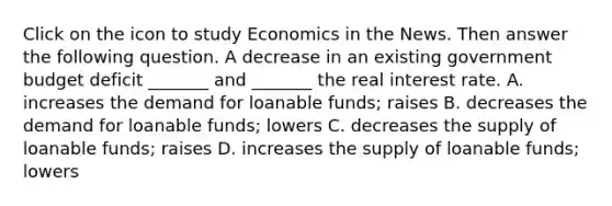 Click on the icon to study Economics in the News. Then answer the following question. A decrease in an existing government budget deficit​ _______ and​ _______ the real interest rate. A. increases the demand for loanable​ funds; raises B. decreases the demand for loanable​ funds; lowers C. decreases the supply of loanable​ funds; raises D. increases the supply of loanable​ funds; lowers