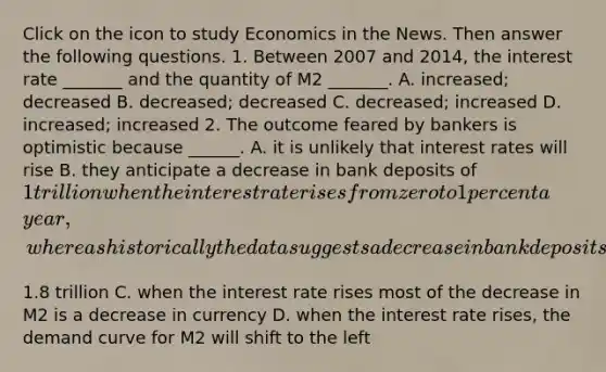 Click on the icon to study Economics in the News. Then answer the following questions. 1. Between 2007 and​ 2014, the interest rate​ _______ and the quantity of M2​ _______. A. increased; decreased B. decreased; decreased C. decreased; increased D. increased; increased 2. The outcome feared by bankers is optimistic because​ ______. A. it is unlikely that interest rates will rise B. they anticipate a decrease in bank deposits of​ 1 trillion when the interest rate rises from zero to 1 percent a​ year, whereas historically the data suggests a decrease in bank deposits of approximately​1.8 trillion C. when the interest rate rises most of the decrease in M2 is a decrease in currency D. when the interest rate​ rises, the demand curve for M2 will shift to the left