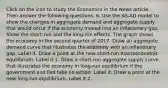 Click on the icon to study the Economics in the News article. Then answer the following questions. 6. Use the ​AS-AD model to show the changes in aggregate demand and aggregate supply that would occur if the economy moved into an inflationary gap. Show the​ short-run and the​ long-run effects. The graph shows the economy in the second quarter of 2017. Draw an aggregate demand curve that illustrates the economy with an inflationary gap. Label it. Draw a point at the new​ short-run macroeconomic equilibrium. Label it 1. Draw a​ short-run aggregate supply curve that illustrates the economy in​ long-run equilibrium if the government and Fed take no action. Label it. Draw a point at the new​ long-run equilibrium. Label it 2.