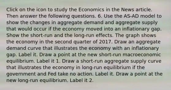 Click on the icon to study the Economics in the News article. Then answer the following questions. 6. Use the ​AS-AD model to show the changes in aggregate demand and aggregate supply that would occur if the economy moved into an inflationary gap. Show the​ short-run and the​ long-run effects. The graph shows the economy in the second quarter of 2017. Draw an aggregate demand curve that illustrates the economy with an inflationary gap. Label it. Draw a point at the new​ short-run macroeconomic equilibrium. Label it 1. Draw a​ short-run aggregate supply curve that illustrates the economy in​ long-run equilibrium if the government and Fed take no action. Label it. Draw a point at the new​ long-run equilibrium. Label it 2.