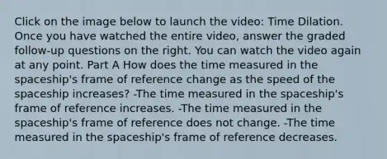 Click on the image below to launch the video: Time Dilation. Once you have watched the entire video, answer the graded follow-up questions on the right. You can watch the video again at any point. Part A How does the time measured in the spaceship's frame of reference change as the speed of the spaceship increases? -The time measured in the spaceship's frame of reference increases. -The time measured in the spaceship's frame of reference does not change. -The time measured in the spaceship's frame of reference decreases.