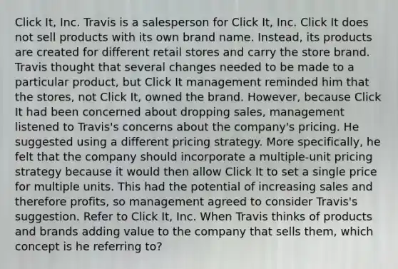 Click It, Inc. Travis is a salesperson for Click It, Inc. Click It does not sell products with its own brand name. Instead, its products are created for different retail stores and carry the store brand. Travis thought that several changes needed to be made to a particular product, but Click It management reminded him that the stores, not Click It, owned the brand. However, because Click It had been concerned about dropping sales, management listened to Travis's concerns about the company's pricing. He suggested using a different pricing strategy. More specifically, he felt that the company should incorporate a multiple-unit pricing strategy because it would then allow Click It to set a single price for multiple units. This had the potential of increasing sales and therefore profits, so management agreed to consider Travis's suggestion. Refer to Click It, Inc. When Travis thinks of products and brands adding value to the company that sells them, which concept is he referring to?