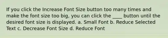 If you click the Increase Font Size button too many times and make the font size too big, you can click the ____ button until the desired font size is displayed. a. Small Font b. Reduce Selected Text c. Decrease Font Size d. Reduce Font