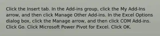 Click the Insert tab. In the Add-ins group, click the My Add-Ins arrow, and then click Manage Other Add-ins. In the Excel Options dialog box, click the Manage arrow, and then click COM Add-ins. Click Go. Click Microsoft Power Pivot for Excel. Click OK.