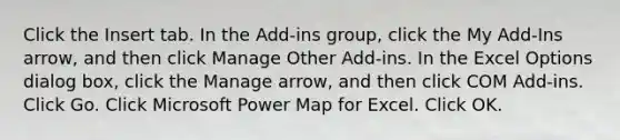 Click the Insert tab. In the Add-ins group, click the My Add-Ins arrow, and then click Manage Other Add-ins. In the Excel Options dialog box, click the Manage arrow, and then click COM Add-ins. Click Go. Click Microsoft Power Map for Excel. Click OK.