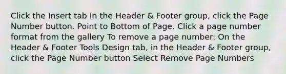 Click the Insert tab In the Header & Footer group, click the Page Number button. Point to Bottom of Page. Click a page number format from the gallery To remove a page number: On the Header & Footer Tools Design tab, in the Header & Footer group, click the Page Number button Select Remove Page Numbers