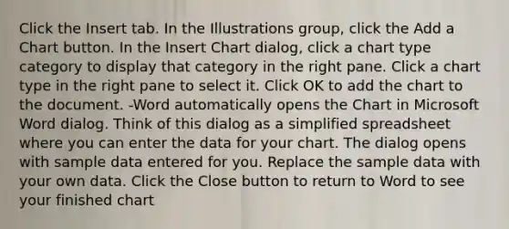 Click the Insert tab. In the Illustrations group, click the Add a Chart button. In the Insert Chart dialog, click a chart type category to display that category in the right pane. Click a chart type in the right pane to select it. Click OK to add the chart to the document. -Word automatically opens the Chart in Microsoft Word dialog. Think of this dialog as a simplified spreadsheet where you can enter the data for your chart. The dialog opens with sample data entered for you. Replace the sample data with your own data. Click the Close button to return to Word to see your finished chart