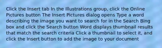 Click the Insert tab In the Illustrations group, click the Online Pictures button The Insert Pictures dialog opens Type a word describing the image you want to search for in the Search Bing box and click the Search button Word displays thumbnail results that match the search criteria Click a thumbnail to select it, and click the Insert button to add the image to your document