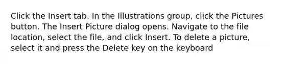 Click the Insert tab. In the Illustrations group, click the Pictures button. The Insert Picture dialog opens. Navigate to the file location, select the file, and click Insert. To delete a picture, select it and press the Delete key on the keyboard