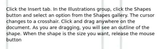 Click the Insert tab. In the Illustrations group, click the Shapes button and select an option from the Shapes gallery. The cursor changes to a crosshair. Click and drag anywhere on the document. As you are dragging, you will see an outline of the shape. When the shape is the size you want, release the mouse button