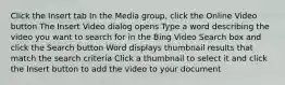 Click the Insert tab In the Media group, click the Online Video button The Insert Video dialog opens Type a word describing the video you want to search for in the Bing Video Search box and click the Search button Word displays thumbnail results that match the search criteria Click a thumbnail to select it and click the Insert button to add the video to your document