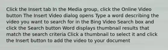 Click the Insert tab In the Media group, click the Online Video button The Insert Video dialog opens Type a word describing the video you want to search for in the Bing Video Search box and click the Search button Word displays thumbnail results that match the search criteria Click a thumbnail to select it and click the Insert button to add the video to your document