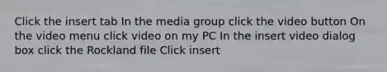 Click the insert tab In the media group click the video button On the video menu click video on my PC In the insert video dialog box click the Rockland file Click insert