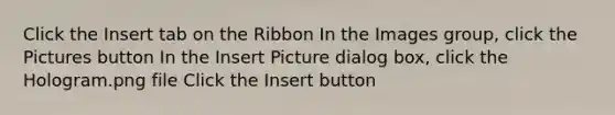 Click the Insert tab on the Ribbon In the Images group, click the Pictures button In the Insert Picture dialog box, click the Hologram.png file Click the Insert button