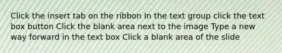 Click the insert tab on the ribbon In the text group click the text box button Click the blank area next to the image Type a new way forward in the text box Click a blank area of the slide