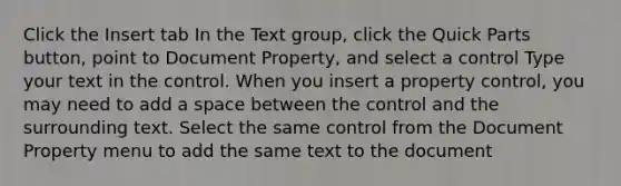 Click the Insert tab In the Text group, click the Quick Parts button, point to Document Property, and select a control Type your text in the control. When you insert a property control, you may need to add a space between the control and the surrounding text. Select the same control from the Document Property menu to add the same text to the document