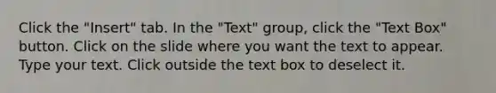 Click the "Insert" tab. In the "Text" group, click the "Text Box" button. Click on the slide where you want the text to appear. Type your text. Click outside the text box to deselect it.