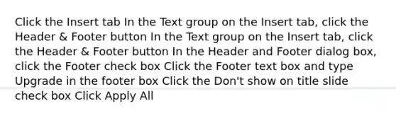 Click the Insert tab In the Text group on the Insert tab, click the Header & Footer button In the Text group on the Insert tab, click the Header & Footer button In the Header and Footer dialog box, click the Footer check box Click the Footer text box and type Upgrade in the footer box Click the Don't show on title slide check box Click Apply All