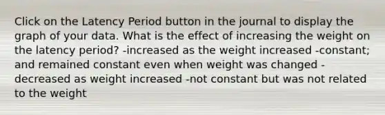 Click on the Latency Period button in the journal to display the graph of your data. What is the effect of increasing the weight on the latency period? -increased as the weight increased -constant; and remained constant even when weight was changed -decreased as weight increased -not constant but was not related to the weight