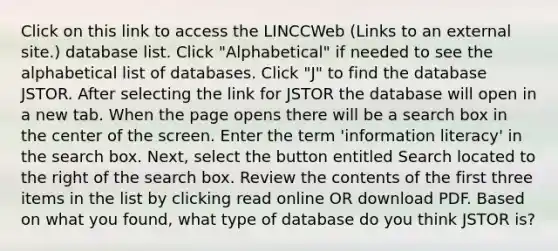 Click on this link to access the LINCCWeb (Links to an external site.) database list. Click "Alphabetical" if needed to see the alphabetical list of databases. Click "J" to find the database JSTOR. After selecting the link for JSTOR the database will open in a new tab. When the page opens there will be a search box in the center of the screen. Enter the term 'information literacy' in the search box. Next, select the button entitled Search located to the right of the search box. Review the contents of the first three items in the list by clicking read online OR download PDF. Based on what you found, what type of database do you think JSTOR is?