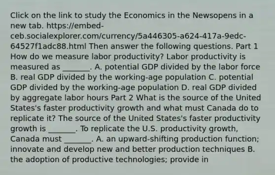 Click on the link to study the Economics in the Newsopens in a new tab. https://embed-ceb.socialexplorer.com/currency/5a446305-a624-417a-9edc-64527f1adc88.html Then answer the following questions. Part 1 How do we measure labor​ productivity? Labor productivity is measured as​ _______. A. potential GDP divided by the labor force B. real GDP divided by the​ working-age population C. potential GDP divided by the​ working-age population D. real GDP divided by aggregate labor hours Part 2 What is the source of the United​ States's faster productivity growth and what must Canada do to replicate​ it? The source of the United​ States's faster productivity growth is​ _______. To replicate the U.S. productivity​ growth, Canada must​ _______. A. an​ upward-shifting production​ function; innovate and develop new and better production techniques B. the adoption of productive​ technologies; provide in