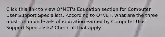 Click this link to view O*NET's Education section for Computer User Support Specialists. According to O*NET, what are the three most common levels of education earned by Computer User Support Specialists? Check all that apply.