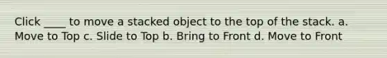 Click ____ to move a stacked object to the top of the stack. a. Move to Top c. Slide to Top b. Bring to Front d. Move to Front