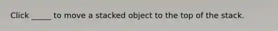 Click _____ to move a stacked object to the top of the stack.