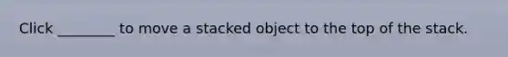 Click ________ to move a stacked object to the top of the stack.