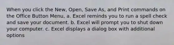 When you click the New, Open, Save As, and Print commands on the Office Button Menu, a. Excel reminds you to run a spell check and save your document. b. Excel will prompt you to shut down your computer. c. Excel displays a dialog box with additional options