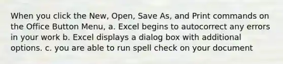 When you click the New, Open, Save As, and Print commands on the Office Button Menu, a. Excel begins to autocorrect any errors in your work b. Excel displays a dialog box with additional options. c. you are able to run spell check on your document