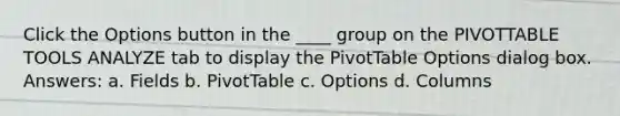 Click the Options button in the ____ group on the PIVOTTABLE TOOLS ANALYZE tab to display the PivotTable Options dialog box. Answers: a. Fields b. PivotTable c. Options d. Columns