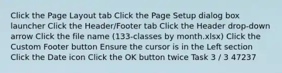 Click the Page Layout tab Click the Page Setup dialog box launcher Click the Header/Footer tab Click the Header drop-down arrow Click the file name (133-classes by month.xlsx) Click the Custom Footer button Ensure the cursor is in the Left section Click the Date icon Click the OK button twice Task 3 / 3 47237