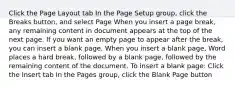 Click the Page Layout tab In the Page Setup group, click the Breaks button, and select Page When you insert a page break, any remaining content in document appears at the top of the next page. If you want an empty page to appear after the break, you can insert a blank page. When you insert a blank page, Word places a hard break, followed by a blank page, followed by the remaining content of the document. To insert a blank page: Click the Insert tab In the Pages group, click the Blank Page button