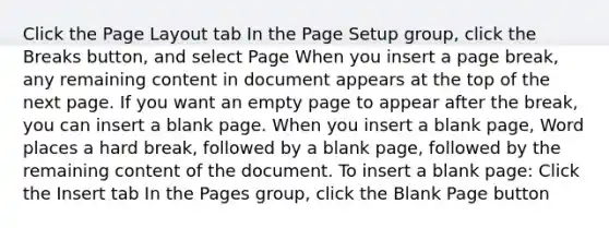 Click the Page Layout tab In the Page Setup group, click the Breaks button, and select Page When you insert a page break, any remaining content in document appears at the top of the next page. If you want an empty page to appear after the break, you can insert a blank page. When you insert a blank page, Word places a hard break, followed by a blank page, followed by the remaining content of the document. To insert a blank page: Click the Insert tab In the Pages group, click the Blank Page button