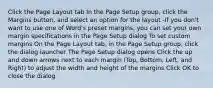 Click the Page Layout tab In the Page Setup group, click the Margins button, and select an option for the layout -If you don't want to use one of Word's preset margins, you can set your own margin specifications in the Page Setup dialog To set custom margins On the Page Layout tab, in the Page Setup group, click the dialog launcher The Page Setup dialog opens Click the up and down arrows next to each margin (Top, Bottom, Left, and Right) to adjust the width and height of the margins Click OK to close the dialog