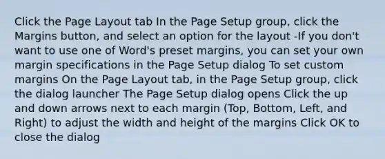 Click the Page Layout tab In the Page Setup group, click the Margins button, and select an option for the layout -If you don't want to use one of Word's preset margins, you can set your own margin specifications in the Page Setup dialog To set custom margins On the Page Layout tab, in the Page Setup group, click the dialog launcher The Page Setup dialog opens Click the up and down arrows next to each margin (Top, Bottom, Left, and Right) to adjust the width and height of the margins Click OK to close the dialog