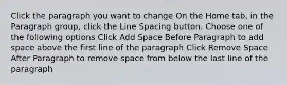 Click the paragraph you want to change On the Home tab, in the Paragraph group, click the Line Spacing button. Choose one of the following options Click Add Space Before Paragraph to add space above the first line of the paragraph Click Remove Space After Paragraph to remove space from below the last line of the paragraph