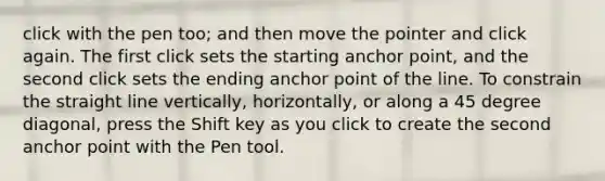 click with the pen too; and then move the pointer and click again. The first click sets the starting anchor point, and the second click sets the ending anchor point of the line. To constrain the straight line vertically, horizontally, or along a 45 degree diagonal, press the Shift key as you click to create the second anchor point with the Pen tool.