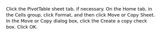 Click the PivotTable sheet tab, if necessary. On the Home tab, in the Cells group, click Format, and then click Move or Copy Sheet. In the Move or Copy dialog box, click the Create a copy check box. Click OK.